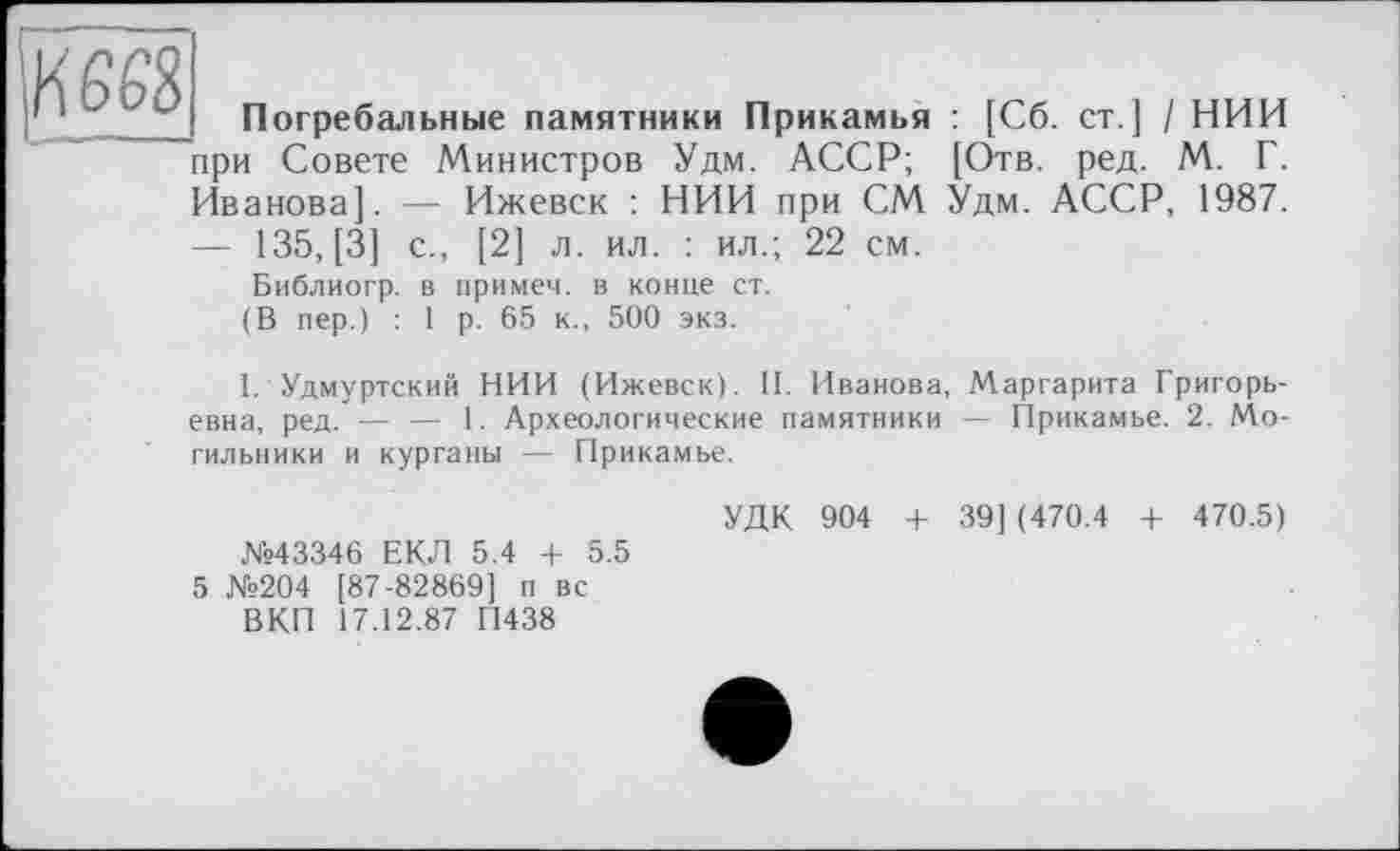 ﻿Kees
Погребальные памятники Прикамья : [Сб. ст.] / НИИ при Совете Министров Удм. АССР; [Отв. ред. М. Г. Иванова]. — Ижевск : НИИ при СМ Удм. АССР, 1987.
— 135, [3] с., [2] л. ил. : ил.; 22 см.
Библиогр. в примем, в конце ст. (В пер.) : 1 р. 65 к., 500 экз.
I. Удмуртский НИИ (Ижевск). II. Иванова, Маргарита Григорьевна, ред. — — 1. Археологические памятники — Прикамье. 2. Могильники и курганы — Прикамье.
№43346 ЕКЛ 5.4 + 5.5 5 №204 [87-82869] п вс ВКП 17.12.87 П438
УДК 904 + 39] (470.4 + 470.5)